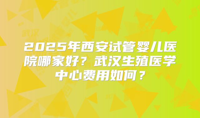 2025年西安试管婴儿医院哪家好？武汉生殖医学中心费用如何？
