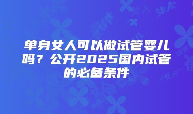 单身女人可以做试管婴儿吗？公开2025国内试管的必备条件