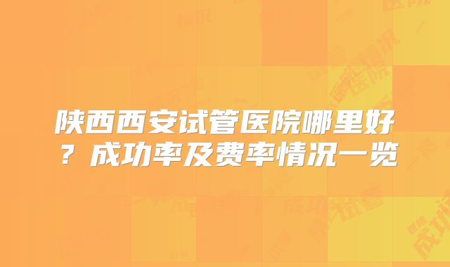 陕西西安试管医院哪里好？成功率及费率情况一览