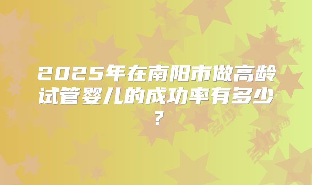 2025年在南阳市做高龄试管婴儿的成功率有多少？