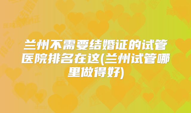 兰州不需要结婚证的试管医院排名在这(兰州试管哪里做得好)