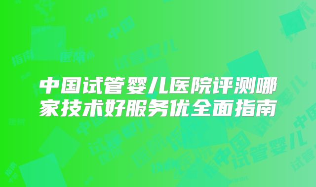 中国试管婴儿医院评测哪家技术好服务优全面指南