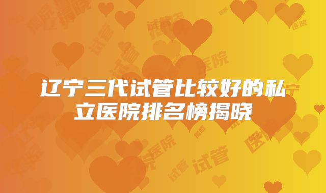 辽宁三代试管比较好的私立医院排名榜揭晓