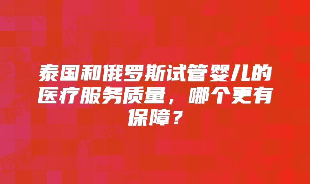 泰国和俄罗斯试管婴儿的医疗服务质量,哪个更有保障?