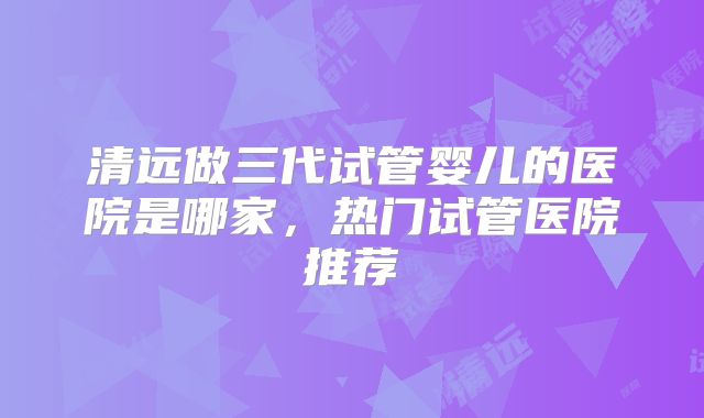 清远做三代试管婴儿的医院是哪家，热门试管医院推荐