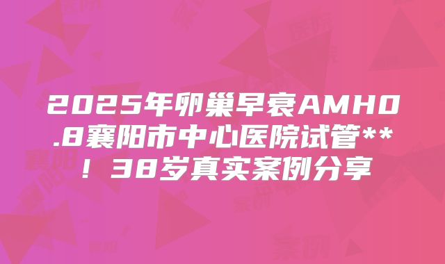 2025年卵巢早衰AMH0.8襄阳市中心医院试管**！38岁真实案例分享