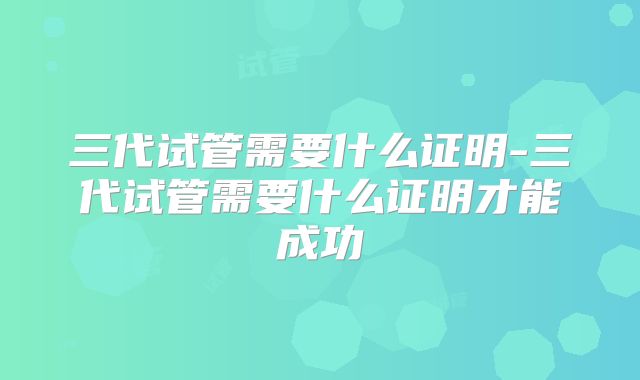 三代试管需要什么证明-三代试管需要什么证明才能成功