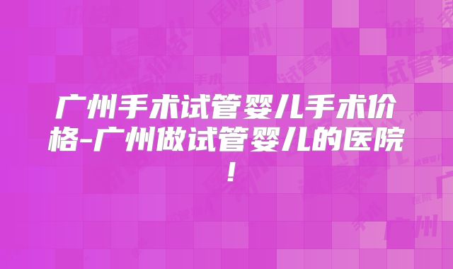 广州手术试管婴儿手术价格-广州做试管婴儿的医院!