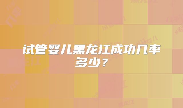 试管婴儿黑龙江成功几率多少?