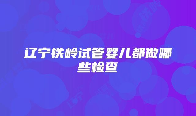 辽宁铁岭试管婴儿都做哪些检查