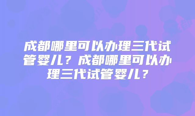 成都哪里可以办理三代试管婴儿？成都哪里可以办理三代试管婴儿？