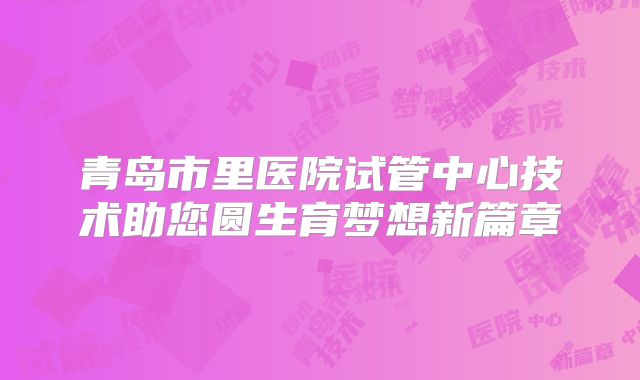青岛市里医院试管中心技术助您圆生育梦想新篇章