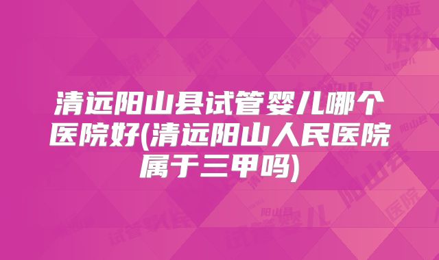 清远阳山县试管婴儿哪个医院好(清远阳山人民医院属于三甲吗)