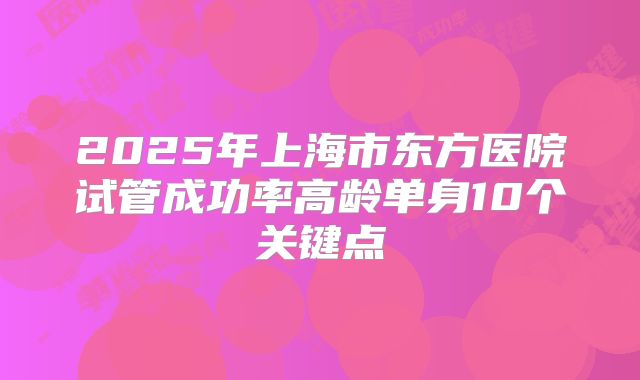 2025年上海市东方医院试管成功率高龄单身10个关键点