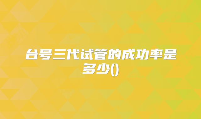 台号三代试管的成功率是多少()