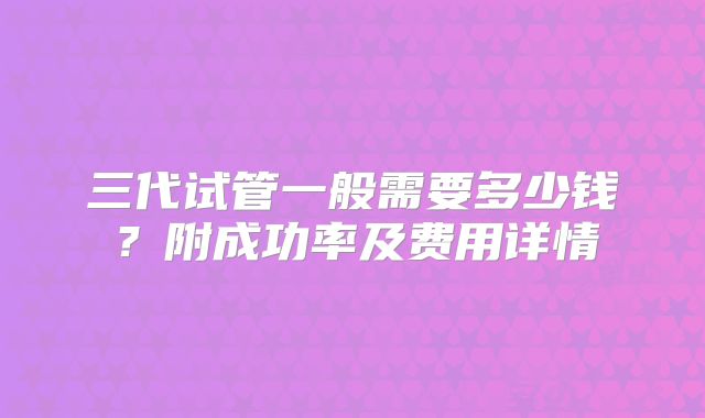 三代试管一般需要多少钱？附成功率及费用详情