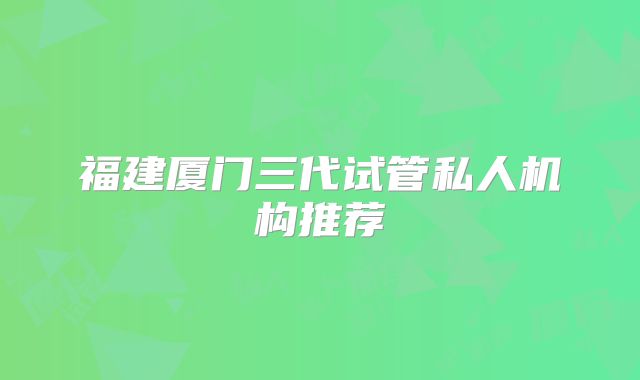 福建厦门三代试管私人机构推荐