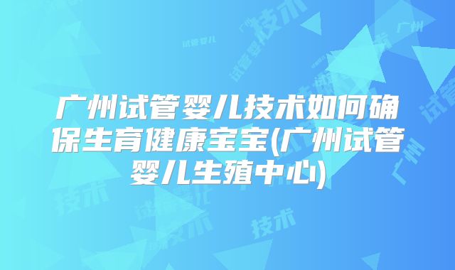 广州试管婴儿技术如何确保生育健康宝宝(广州试管婴儿生殖中心)