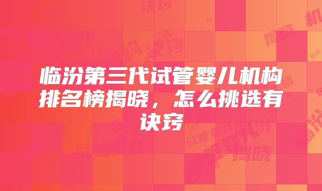 临汾第三代试管婴儿机构排名榜揭晓，怎么挑选有诀窍