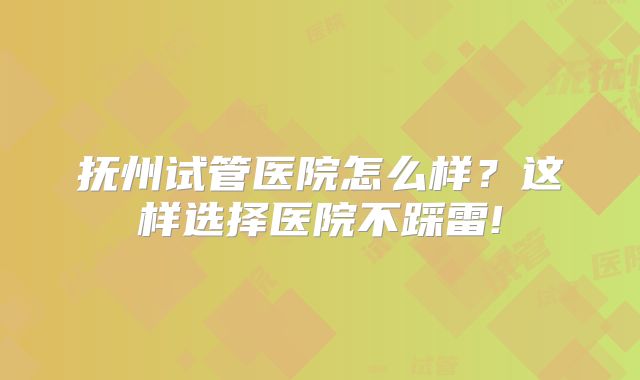 抚州试管医院怎么样？这样选择医院不踩雷!