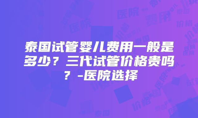 泰国试管婴儿费用一般是多少？三代试管价格贵吗？-医院选择