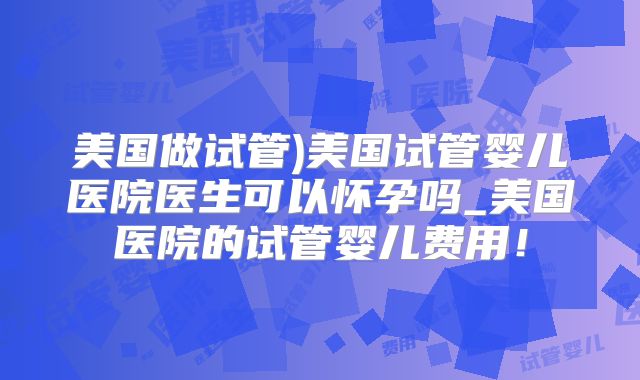 美国做试管)美国试管婴儿医院医生可以怀孕吗_美国医院的试管婴儿费用!