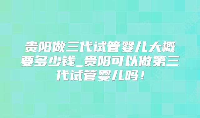 贵阳做三代试管婴儿大概要多少钱_贵阳可以做第三代试管婴儿吗！