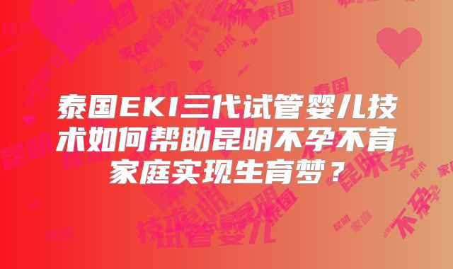 泰国EKI三代试管婴儿技术如何帮助昆明不孕不育家庭实现生育梦？