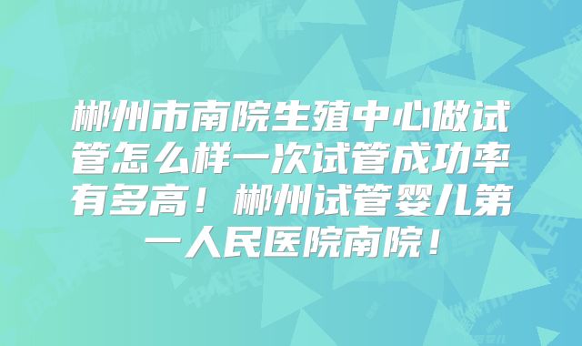 郴州市南院生殖中心做试管怎么样一次试管成功率有多高！郴州试管婴儿第一人民医院南院！