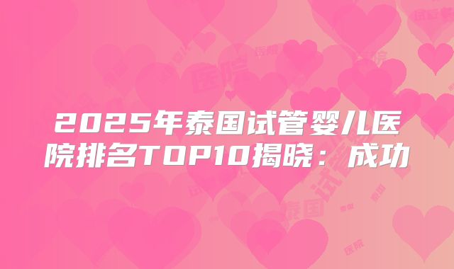 2025年泰国试管婴儿医院排名TOP10揭晓：成功