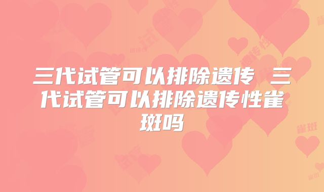 三代试管可以排除遗传 三代试管可以排除遗传性雀斑吗