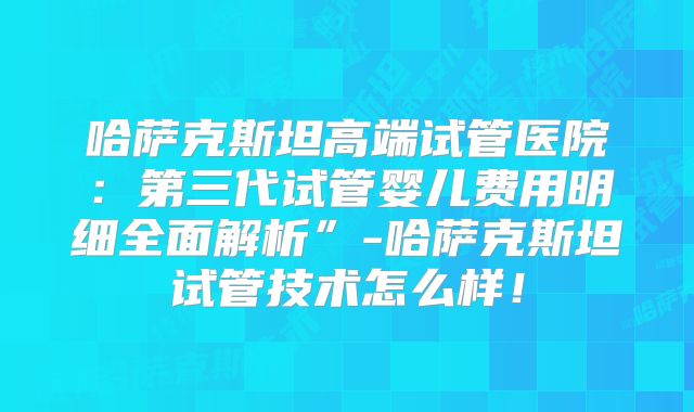 哈萨克斯坦高端试管医院：第三代试管婴儿费用明细全面解析”-哈萨克斯坦试管技术怎么样！