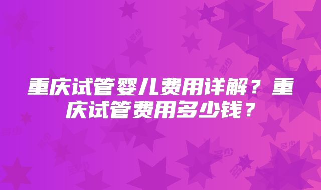 重庆试管婴儿费用详解？重庆试管费用多少钱？