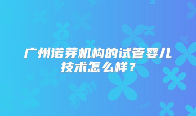 广州诺芽机构的试管婴儿技术怎么样？