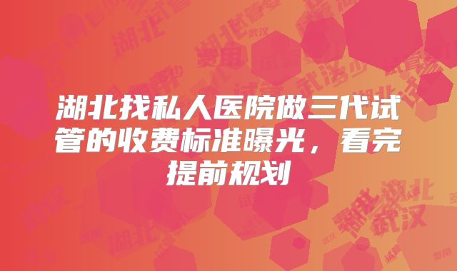 湖北找私人医院做三代试管的收费标准曝光，看完提前规划