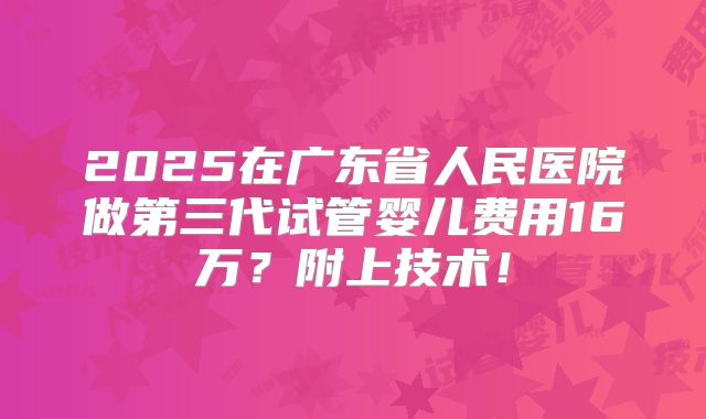 2025在广东省人民医院做第三代试管婴儿费用16万？附上技术！
