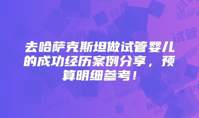 去哈萨克斯坦做试管婴儿的成功经历案例分享,预算明细参考!