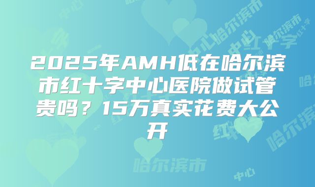 2025年AMH低在哈尔滨市红十字中心医院做试管贵吗？15万真实花费大公开