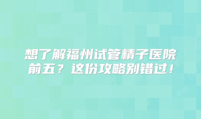 想了解福州试管精子医院前五？这份攻略别错过！