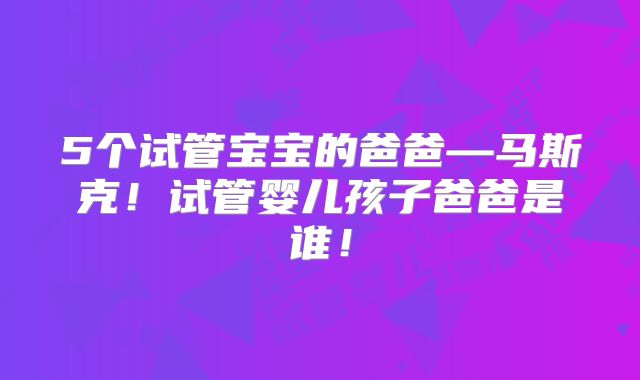 5个试管宝宝的爸爸—马斯克！试管婴儿孩子爸爸是谁！