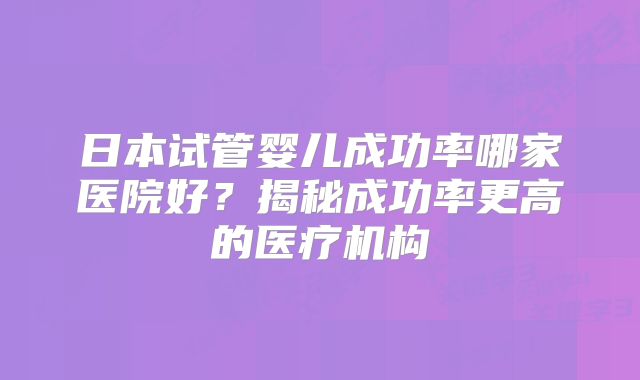 日本试管婴儿成功率哪家医院好?揭秘成功率更高的医疗机构