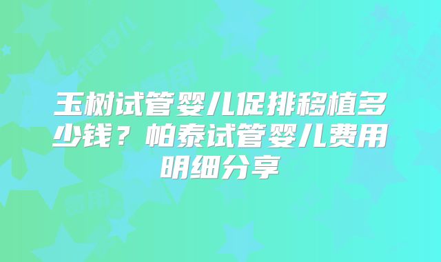玉树试管婴儿促排移植多少钱?帕泰试管婴儿费用明细分享