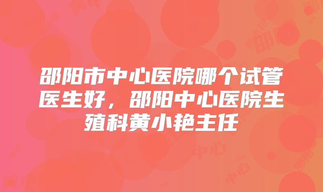 邵阳市中心医院哪个试管医生好，邵阳中心医院生殖科黄小艳主任