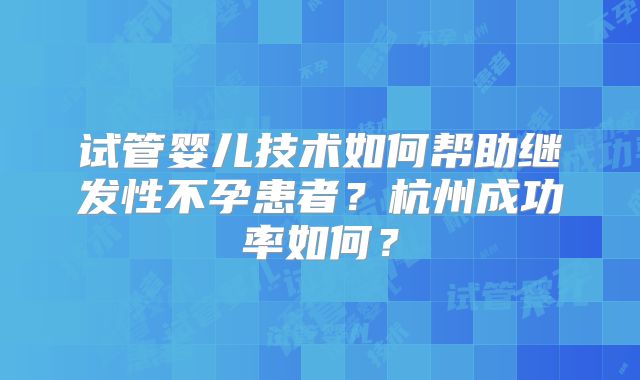 试管婴儿技术如何帮助继发性不孕患者？杭州成功率如何？