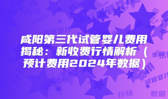 咸阳第三代试管婴儿费用揭秘：新收费行情解析（预计费用2024年数据）