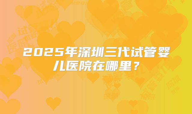 2025年深圳三代试管婴儿医院在哪里?