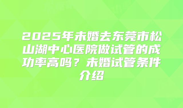 2025年未婚去东莞市松山湖中心医院做试管的成功率高吗？未婚试管条件介绍