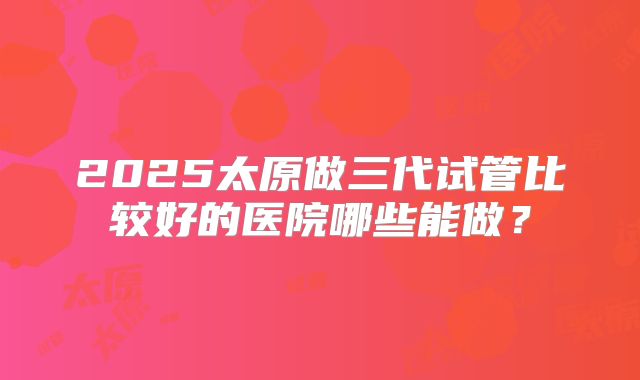 2025太原做三代试管比较好的医院哪些能做？