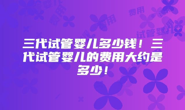 三代试管婴儿多少钱！三代试管婴儿的费用大约是多少！