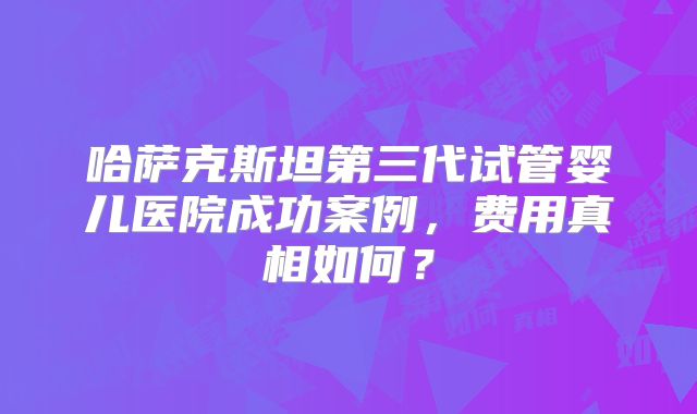 哈萨克斯坦第三代试管婴儿医院成功案例,费用真相如何?